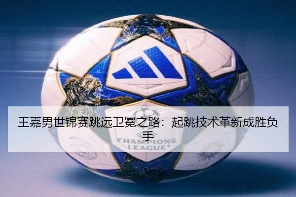 王嘉男世锦赛跳远卫冕之路：起跳技术革新成胜负手